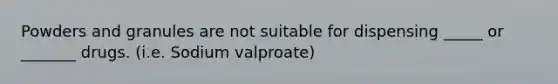 Powders and granules are not suitable for dispensing _____ or _______ drugs. (i.e. Sodium valproate)