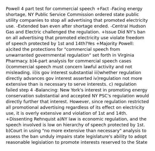 Powell 4 part test for commercial speech +Fact -Facing energy shortage, NY Public Service Commission ordered state public utility companies to stop all advertising that promoted electricity use. -Extended ban even after shortage ended. -Central Hudson Gas and Electric challenged the regulation. +Issue Did NY's ban on all advertising that promoted electricity use violate freedom of speech protected by 1st and 14th?Yes +Majority Powell: a)cited the protections for "commercial speech from unwarranted governmental regulation" set forth in Virginia Pharmacy. b)4-part analysis for commercial speech cases i)commercial speech must concern lawful activity and not misleading. ii)is gov interest substantial iii)whether regulation directly advances gov interest asserted iv)regulation not more extensive than is necessary to serve interests. c) regulation failed step 4 -Balancing: New York's interest in promoting energy conservation substantial and accepted NY PSC's regulation would directly further that interest. However, since regulation restricted all promotional advertising regardless of its effect on electricity use, it is overly extensive and violation of 1st and 14th. +Dissenting Rehnquist a)NY law is economic regulation, and the speech involved is low on hierarchy of speech protected by 1st. b)Court in using "no more extensive than necessary" analysis to assess the ban unduly impairs state legislature's ability to adopt reasonable legislation to promote interests reserved to the State