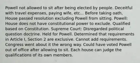 Powell not allowed to sit after being elected by people. Deceitful with travel expenses, paying wife, etc... Before taking oath, House passed resolution excluding Powell from sitting. Powell: House does not have constitutional power to exclude. Qualified based on Constitution. Supreme Court: Disregarded political question doctrine. Held for Powell. Determined that requirements in Article I, Section 2 are exclusive. Cannot add requirements. Congress went about it the wrong way. Could have voted Powell out of office after allowing to sit. Each house can judge the qualifications of its own members.