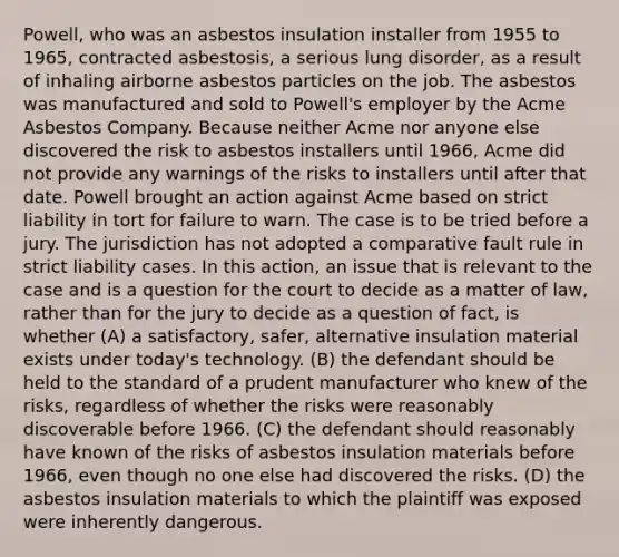 Powell, who was an asbestos insulation installer from 1955 to 1965, contracted asbestosis, a serious lung disorder, as a result of inhaling airborne asbestos particles on the job. The asbestos was manufactured and sold to Powell's employer by the Acme Asbestos Company. Because neither Acme nor anyone else discovered the risk to asbestos installers until 1966, Acme did not provide any warnings of the risks to installers until after that date. Powell brought an action against Acme based on strict liability in tort for failure to warn. The case is to be tried before a jury. The jurisdiction has not adopted a comparative fault rule in strict liability cases. In this action, an issue that is relevant to the case and is a question for the court to decide as a matter of law, rather than for the jury to decide as a question of fact, is whether (A) a satisfactory, safer, alternative insulation material exists under today's technology. (B) the defendant should be held to the standard of a prudent manufacturer who knew of the risks, regardless of whether the risks were reasonably discoverable before 1966. (C) the defendant should reasonably have known of the risks of asbestos insulation materials before 1966, even though no one else had discovered the risks. (D) the asbestos insulation materials to which the plaintiff was exposed were inherently dangerous.