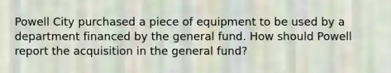 Powell City purchased a piece of equipment to be used by a department financed by the general fund. How should Powell report the acquisition in the general fund?