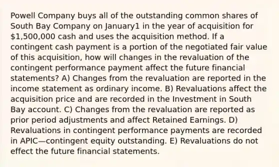 Powell Company buys all of the outstanding common shares of South Bay Company on January1 in the year of acquisition for 1,500,000 cash and uses the acquisition method. If a contingent cash payment is a portion of the negotiated fair value of this acquisition, how will changes in the revaluation of the contingent performance payment affect the future <a href='https://www.questionai.com/knowledge/kFBJaQCz4b-financial-statements' class='anchor-knowledge'>financial statements</a>? A) Changes from the revaluation are reported in the <a href='https://www.questionai.com/knowledge/kCPMsnOwdm-income-statement' class='anchor-knowledge'>income statement</a> as ordinary income. B) Revaluations affect the acquisition price and are recorded in the Investment in South Bay account. C) Changes from the revaluation are reported as prior period adjustments and affect Retained Earnings. D) Revaluations in contingent performance payments are recorded in APIC—contingent equity outstanding. E) Revaluations do not effect the future financial statements.