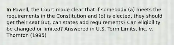 In Powell, the Court made clear that if somebody (a) meets the requirements in the Constitution and (b) is elected, they should get their seat But, can states add requirements? Can eligibility be changed or limited? Answered in U.S. Term Limits, Inc. v. Thornton (1995)