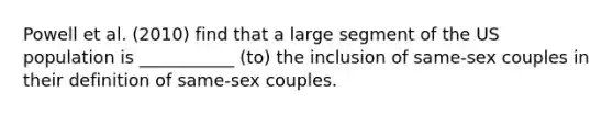 Powell et al. (2010) find that a large segment of the US population is ___________ (to) the inclusion of same-sex couples in their definition of same-sex couples.