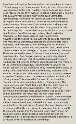 Powell was a long time Representative Had some legal troubles; refused to pay legal damages after losing in court House started investigation into his legal troubles. Found he broke two rules: 1 Used federal money to fly woman to house in Bahamas 2 Paid his wife 20,000/year but she wasn't employed Committee recommended he receive his rightful seat (he won reelection during this whole controversy), be censured and fined House voted to refuse him his seat Constitution says nothing about House refusing to seat a member Powell's argument: Article I, Section 5 says each House shall judge its elections, returns, and qualifications Constitution says nothing about excluding members; so, this clause doesn't really matter here Nevertheless, the House has no authority to exclude members who meet those standards/qualifications Powell meets those standards, and therefore cannot be excluded McCormack's argument: Based on the Elections, Returns, and Qualifications clause, the House has the right to impeach and expel members These are removal powers Exclusion is just a form of removal Legal question: Can Congress refuse to seat a duly elected member when she has met all constitutional requirements? Holding: No. 8-1 in favor of Powell Legal reasoning: The Framers of the Constitution made two requirements to serve in the House: (1) age and (2) citizenship They feared that the ability to add qualifications would make it so the party in power could exclude the opposition The House needs a 2/3 majority to expel a member There is no such requirement in the Constitution for refusing a seat This means the Framers did not intend for chambers to be able to exclude duly elected members The House cannot expel Powell But, each chamber does have the authority to judge these qualifications That is, they can determine if one meets these requirements and exclude if they do not; but Powell did Powell NB: this was 1969; some constitutional questions are decided for the first time in modern history 12 duly elected people were excluded before Powell; 9 without reason Powell was reelected, and was never actually excluded from his seat Justice Stewart (the lone dissenter in the case) argues that the case is moot because of this. Is he right? The majority argues that the Framers clearly didn't mean for exclusion to be a power because they didn't put it in the Constitution Is it a safe practice to assume that the absence of a particular power is evidence of something?