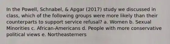 In the Powell, Schnabel, & Apgar (2017) study we discussed in class, which of the following groups were more likely than their counterparts to support service refusal? a. Women b. Sexual Minorities c. African-Americans d. People with more conservative political views e. Northeasterners