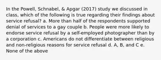 In the Powell, Schnabel, & Apgar (2017) study we discussed in class, which of the following is true regarding their findings about service refusal? a. More than half of the respondents supported denial of services to a gay couple b. People were more likely to endorse service refusal by a self-employed photographer than by a corporation c. Americans do not differentiate between religious and non-religious reasons for service refusal d. A, B, and C e. None of the above