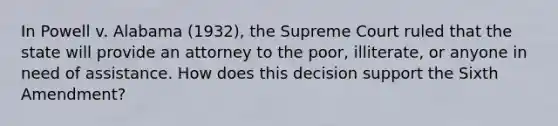 In Powell v. Alabama (1932), the Supreme Court ruled that the state will provide an attorney to the poor, illiterate, or anyone in need of assistance. How does this decision support the Sixth Amendment?