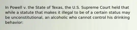 In Powell v. the State of Texas, the U.S. Supreme Court held that while a statute that makes it illegal to be of a certain status may be unconstitutional, an alcoholic who cannot control his drinking behavior: