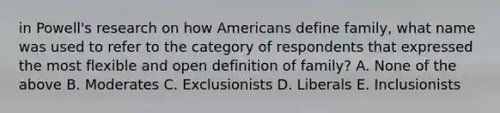 in Powell's research on how Americans define family, what name was used to refer to the category of respondents that expressed the most flexible and open definition of family? A. None of the above B. Moderates C. Exclusionists D. Liberals E. Inclusionists