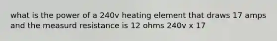 what is the power of a 240v heating element that draws 17 amps and the measurd resistance is 12 ohms 240v x 17