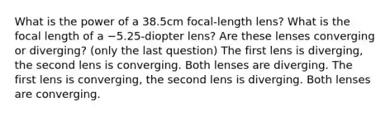 What is the power of a 38.5cm focal-length lens? What is the focal length of a −5.25-diopter lens? Are these lenses converging or diverging? (only the last question) The first lens is diverging, the second lens is converging. Both lenses are diverging. The first lens is converging, the second lens is diverging. Both lenses are converging.