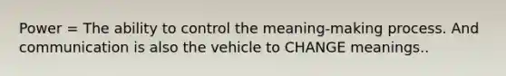 Power = The ability to control the meaning-making process. And communication is also the vehicle to CHANGE meanings..