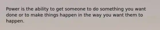 Power is the ability to get someone to do something you want done or to make things happen in the way you want them to happen.