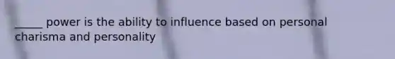 _____ power is the ability to influence based on personal charisma and personality