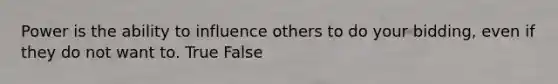 Power is the ability to influence others to do your bidding, even if they do not want to. True False