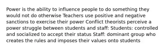 Power is the ability to influence people to do something they would not do otherwise Teachers use positive and negative sanctions to exercise their power Conflict theorists perceive a power struggle between students and staff: Students: controlled and socialized to accept their status Staff: dominant group who creates the rules and imposes their values onto students