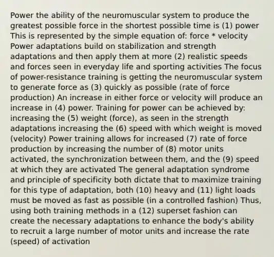 Power the ability of the neuromuscular system to produce the greatest possible force in the shortest possible time is (1) power This is represented by the simple equation of: force * velocity Power adaptations build on stabilization and strength adaptations and then apply them at more (2) realistic speeds and forces seen in everyday life and sporting activities The focus of power-resistance training is getting the neuromuscular system to generate force as (3) quickly as possible (rate of force production) An increase in either force or velocity will produce an increase in (4) power. Training for power can be achieved by: increasing the (5) weight (force), as seen in the strength adaptations increasing the (6) speed with which weight is moved (velocity) Power training allows for increased (7) rate of force production by increasing the number of (8) motor units activated, the synchronization between them, and the (9) speed at which they are activated The general adaptation syndrome and principle of specificity both dictate that to maximize training for this type of adaptation, both (10) heavy and (11) light loads must be moved as fast as possible (in a controlled fashion) Thus, using both training methods in a (12) superset fashion can create the necessary adaptations to enhance the body's ability to recruit a large number of motor units and increase the rate (speed) of activation