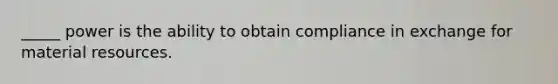 _____ power is the ability to obtain compliance in exchange for material resources.