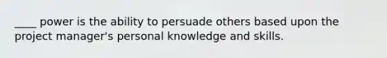 ____ power is the ability to persuade others based upon the project manager's personal knowledge and skills.