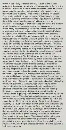 Power = the ability to realize one's will, even in the face of resistance But power cannot rely only on coercion or force; if it is to endure, it must be made to seem legitimate Those who wield power must be perceived as having the right to wield power -they must have authority Three forms of authority for Weber: Charismatic authority (person-centered) Traditional authority (rooted in seemingly eternal customs) Legal-rational authority (based the rule of law) Because of military and economic pressures, the last type is destined to expand across the modern world, fostering bureaucratic institutions everywhere Bureaucracy vs Democracy? Discussion Weber classified 3 kinds of legitimate authority or domination sometimes called "claims to legitimacy." Charismatic authority - rests on the personal appeal of an individual leader. Someone with this type of power might just have an uncanny way with people and is probably the center of attention, comfortable making decisions, responding to crises, and developing orders with enviable panache. This type of authority it hard to maintain or pass on. Either the next person could do everything exactly as the previous person did, or you could write a constitution detailing the organizations rules and procedures. This would rationalize and traditionalize the charismatic authority. Traditional authority - rests on appeals to the past or traditions. Dominates by virtue of age-old rules and power. Leaders are designated according to traditional rules and are obeyed because of their traditional status." Traditional authority does not suffer from problems of succession, but it is not very adaptable. It would be almost impossible to adapt to new circumstances unless the previous leader set a precedent for action. Legal-rational authority: most pervasive in modern society, and is based on legal, impersonal rules. Formal roles and rules overshadow the personal attributes of individuals and the traditional ways of doing things. Legal-rational authority is highly routinized. Based on a standard, regular procedure. In the context of authority, routinization refers to the clear, rule-governed procedures used repeatedly for decision making. Domination - special case of power, the probability that a command with a given specific content will be obeyed by a given group of persons. There is domination by economic power and domination by authority. economic power - control by virtue of a constellation of interests, or by virtue of a position of monopoly. Authority - a situation in which the will of the ruler influences the conduct of the ruled so they act as if the ruler's will were also their own. State (domination by authority) a human community that successfully claims the monopoly of the legitimate use of physical force within a given territory. Coercion vs, authority - Coercion directly uses threats. The physical ability to back up one's power is implicitly understood. paradox of authority - although the state's authority derives from the implicit threat of physical force, resorting to physical coercion strips the state of al legitimate authority.