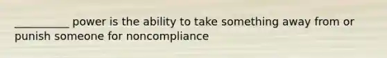 __________ power is the ability to take something away from or punish someone for noncompliance