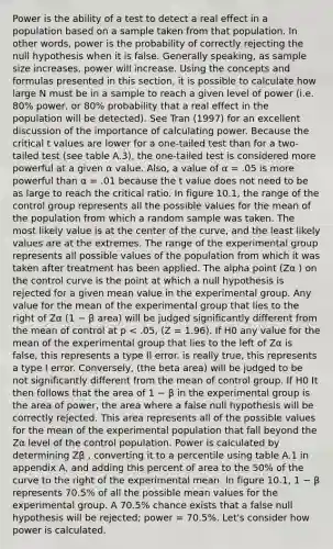 Power is the ability of a test to detect a real effect in a population based on a sample taken from that population. In other words, power is the probability of correctly rejecting the null hypothesis when it is false. Generally speaking, as sample size increases, power will increase. Using the concepts and formulas presented in this section, it is possible to calculate how large N must be in a sample to reach a given level of power (i.e. 80% power, or 80% probability that a real effect in the population will be detected). See Tran (1997) for an excellent discussion of the importance of calculating power. Because the critical t values are lower for a one-tailed test than for a two-tailed test (see table A.3), the one-tailed test is considered more powerful at a given α value. Also, a value of α = .05 is more powerful than α = .01 because the t value does not need to be as large to reach the critical ratio. In figure 10.1, the range of the control group represents all the possible values for the mean of the population from which a random sample was taken. The most likely value is at the center of the curve, and the least likely values are at the extremes. The range of the experimental group represents all possible values of the population from which it was taken after treatment has been applied. The alpha point (Zα ) on the control curve is the point at which a null hypothesis is rejected for a given mean value in the experimental group. Any value for the mean of the experimental group that lies to the right of Zα (1 − β area) will be judged significantly different from the mean of control at p < .05, (Z = 1.96). If H0 any value for the mean of the experimental group that lies to the left of Zα is false, this represents a type II error. is really true, this represents a type I error. Conversely, (the beta area) will be judged to be not significantly different from the mean of control group. If H0 It then follows that the area of 1 − β in the experimental group is the area of power, the area where a false null hypothesis will be correctly rejected. This area represents all of the possible values for the mean of the experimental population that fall beyond the Zα level of the control population. Power is calculated by determining Zβ , converting it to a percentile using table A.1 in appendix A, and adding this percent of area to the 50% of the curve to the right of the experimental mean. In figure 10.1, 1 − β represents 70.5% of all the possible mean values for the experimental group. A 70.5% chance exists that a false null hypothesis will be rejected; power = 70.5%. Let's consider how power is calculated.