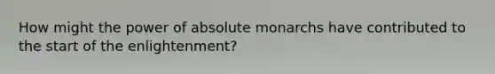 How might the power of absolute monarchs have contributed to the start of the enlightenment?