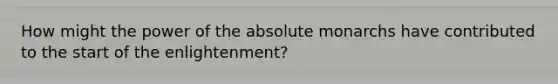 How might the power of the absolute monarchs have contributed to the start of the enlightenment?