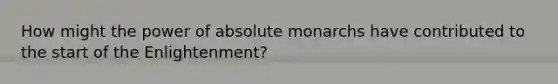 How might the power of absolute monarchs have contributed to the start of the Enlightenment?