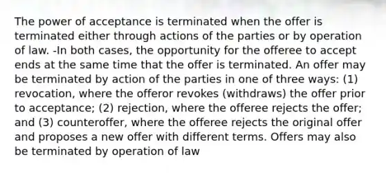 The power of acceptance is terminated when the offer is terminated either through actions of the parties or by operation of law. -In both cases, the opportunity for the offeree to accept ends at the same time that the offer is terminated. An offer may be terminated by action of the parties in one of three ways: (1) revocation, where the offeror revokes (withdraws) the offer prior to acceptance; (2) rejection, where the offeree rejects the offer; and (3) counteroffer, where the offeree rejects the original offer and proposes a new offer with different terms. Offers may also be terminated by operation of law