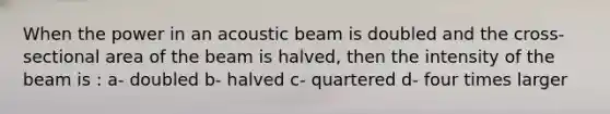 When the power in an acoustic beam is doubled and the cross-sectional area of the beam is halved, then the intensity of the beam is : a- doubled b- halved c- quartered d- four times larger