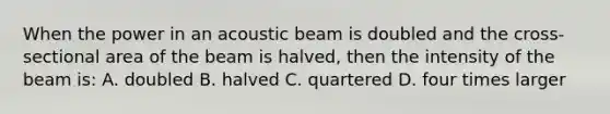 When the power in an acoustic beam is doubled and the cross-sectional area of the beam is halved, then the intensity of the beam is: A. doubled B. halved C. quartered D. four times larger