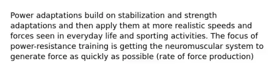 Power adaptations build on stabilization and strength adaptations and then apply them at more realistic speeds and forces seen in everyday life and sporting activities. The focus of power-resistance training is getting the neuromuscular system to generate force as quickly as possible (rate of force production)