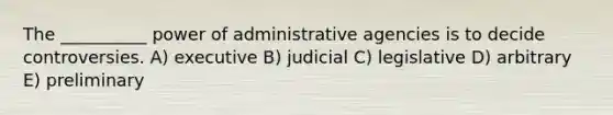 The __________ power of administrative agencies is to decide controversies. A) executive B) judicial C) legislative D) arbitrary E) preliminary