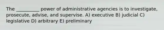 The __________ power of administrative agencies is to investigate, prosecute, advise, and supervise. A) executive B) judicial C) legislative D) arbitrary E) preliminary