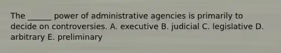 The ______ power of administrative agencies is primarily to decide on controversies. A. executive B. judicial C. legislative D. arbitrary E. preliminary