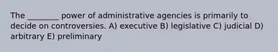 The ________ power of administrative agencies is primarily to decide on controversies. A) executive B) legislative C) judicial D) arbitrary E) preliminary