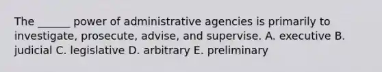 The ______ power of administrative agencies is primarily to investigate, prosecute, advise, and supervise. A. executive B. judicial C. legislative D. arbitrary E. preliminary