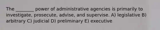 The ________ power of administrative agencies is primarily to investigate, prosecute, advise, and supervise. A) legislative B) arbitrary C) judicial D) preliminary E) executive