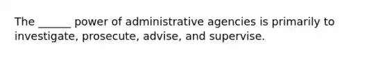 The ______ power of administrative agencies is primarily to investigate, prosecute, advise, and supervise.