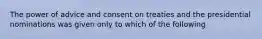 The power of advice and consent on treaties and the presidential nominations was given only to which of the following