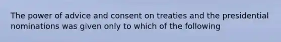 The power of advice and consent on treaties and the presidential nominations was given only to which of the following