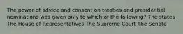 The power of advice and consent on treaties and presidential nominations was given only to which of the following? The states The House of Representatives The Supreme Court The Senate