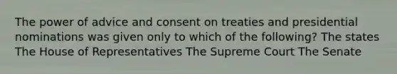 The power of advice and consent on treaties and presidential nominations was given only to which of the following? The states The House of Representatives The Supreme Court The Senate