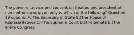 The power of advice and consent on treaties and presidential nominations was given only to which of the following? Question 19 options: A.)The Secretary of State B.)The House of Representatives C.)The Supreme Court D.)The Senate E.)The entire Congress