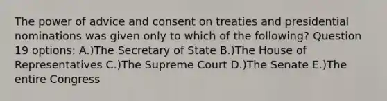 The power of advice and consent on treaties and presidential nominations was given only to which of the following? Question 19 options: A.)The Secretary of State B.)The House of Representatives C.)The Supreme Court D.)The Senate E.)The entire Congress