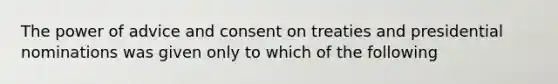 The power of advice and consent on treaties and presidential nominations was given only to which of the following