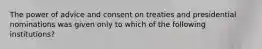 The power of advice and consent on treaties and presidential nominations was given only to which of the following institutions?