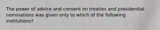 The power of advice and consent on treaties and presidential nominations was given only to which of the following institutions?